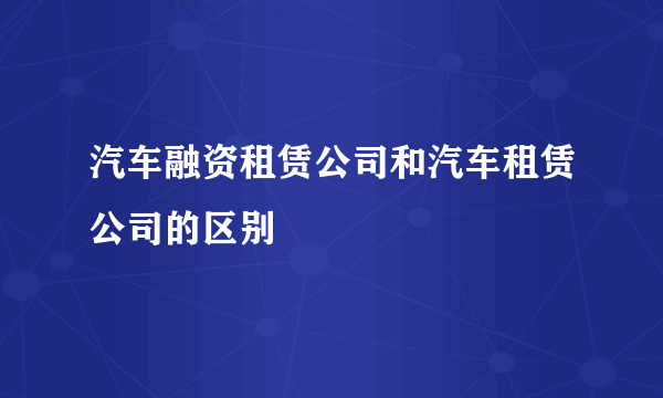 汽车融资租赁公司和汽车租赁公司的区别