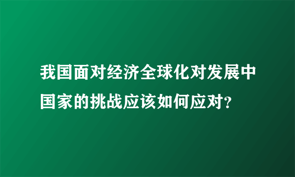 我国面对经济全球化对发展中国家的挑战应该如何应对？