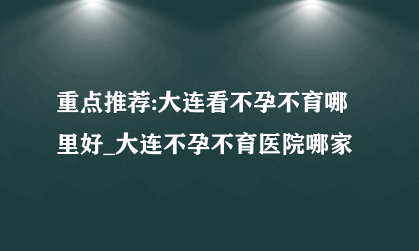 重点推荐:大连看不孕不育哪里好_大连不孕不育医院哪家