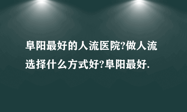 阜阳最好的人流医院?做人流选择什么方式好?阜阳最好.