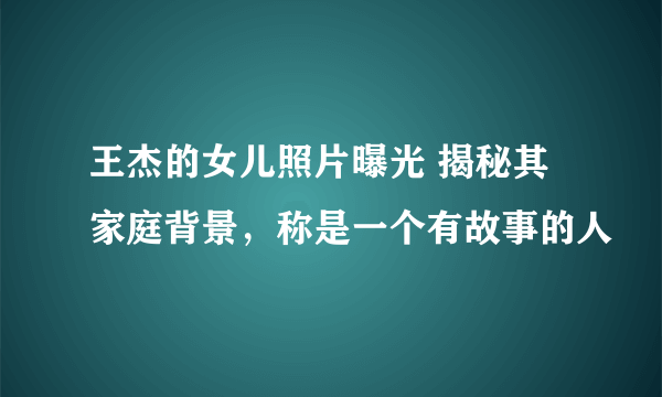 王杰的女儿照片曝光 揭秘其家庭背景，称是一个有故事的人