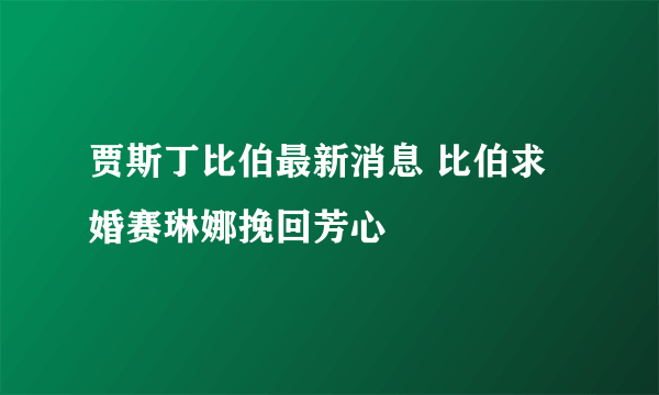 贾斯丁比伯最新消息 比伯求婚赛琳娜挽回芳心