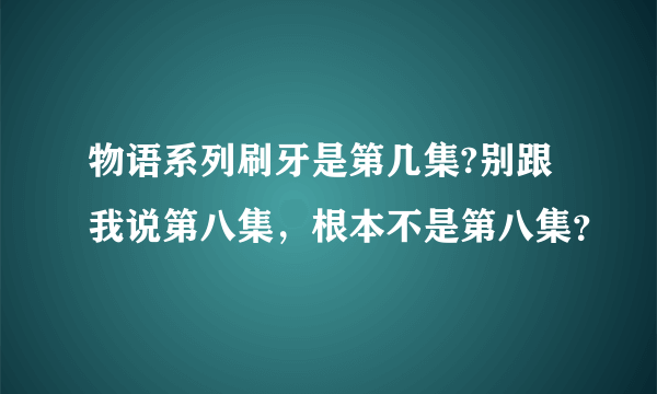 物语系列刷牙是第几集?别跟我说第八集，根本不是第八集？