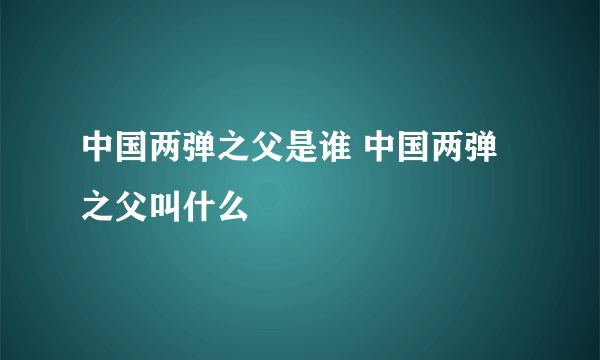 中国两弹之父是谁 中国两弹之父叫什么