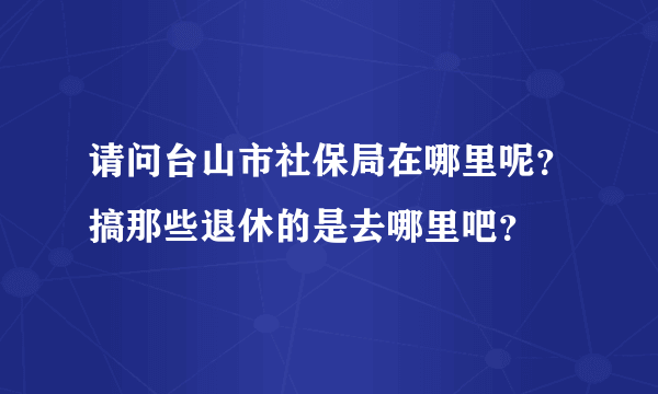 请问台山市社保局在哪里呢？搞那些退休的是去哪里吧？