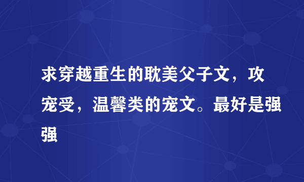 求穿越重生的耽美父子文，攻宠受，温馨类的宠文。最好是强强