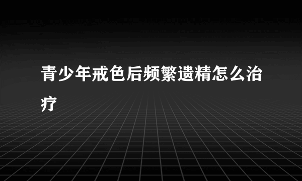 青少年戒色后频繁遗精怎么治疗