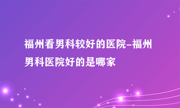 福州看男科较好的医院-福州男科医院好的是哪家