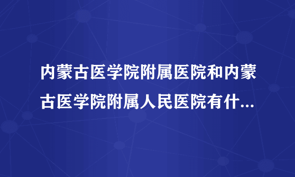 内蒙古医学院附属医院和内蒙古医学院附属人民医院有什么区别?