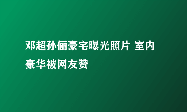 邓超孙俪豪宅曝光照片 室内豪华被网友赞