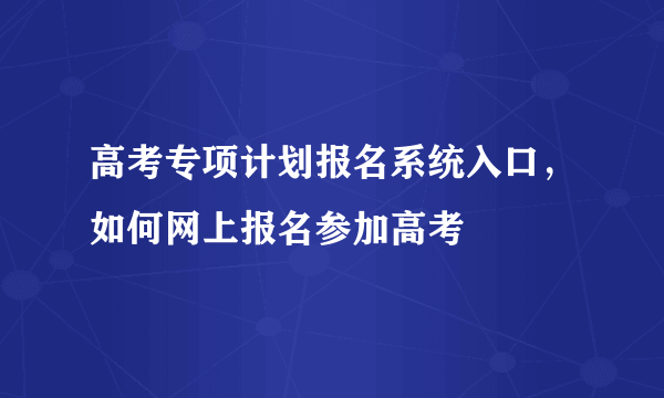 高考专项计划报名系统入口，如何网上报名参加高考