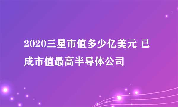 2020三星市值多少亿美元 已成市值最高半导体公司