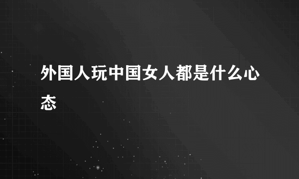 外国人玩中国女人都是什么心态