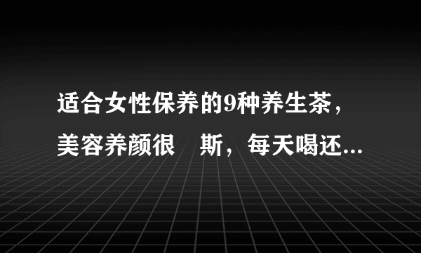 适合女性保养的9种养生茶，美容养颜很妳斯，每天喝还能年轻几岁