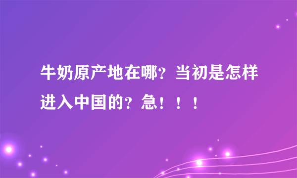 牛奶原产地在哪？当初是怎样进入中国的？急！！！