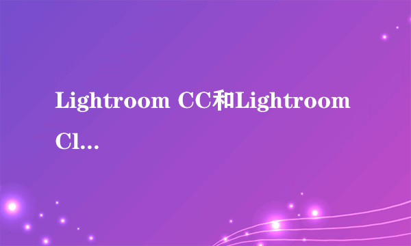 Lightroom CC和Lightroom Classic CC什么区别？