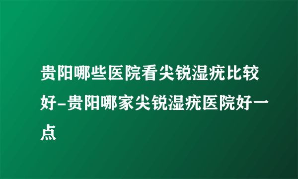 贵阳哪些医院看尖锐湿疣比较好-贵阳哪家尖锐湿疣医院好一点