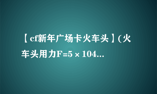 【cf新年广场卡火车头】(火车头用力F=5×104N拉车厢沿水平路面东...