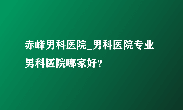 赤峰男科医院_男科医院专业男科医院哪家好？