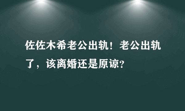 佐佐木希老公出轨！老公出轨了，该离婚还是原谅？