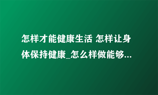 怎样才能健康生活 怎样让身体保持健康_怎么样做能够让身体健康