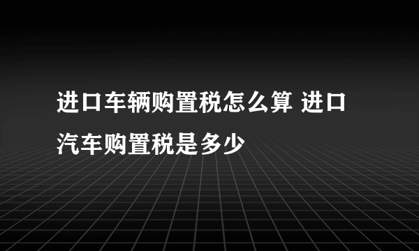 进口车辆购置税怎么算 进口汽车购置税是多少