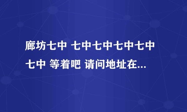 廊坊七中 七中七中七中七中七中 等着吧 请问地址在哪 嘿嘿