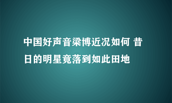 中国好声音梁博近况如何 昔日的明星竟落到如此田地