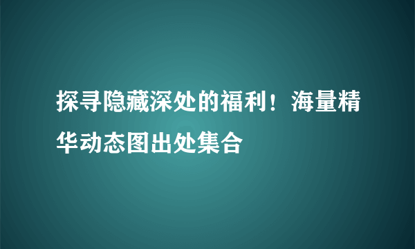 探寻隐藏深处的福利！海量精华动态图出处集合