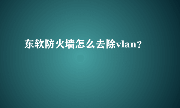 东软防火墙怎么去除vlan？