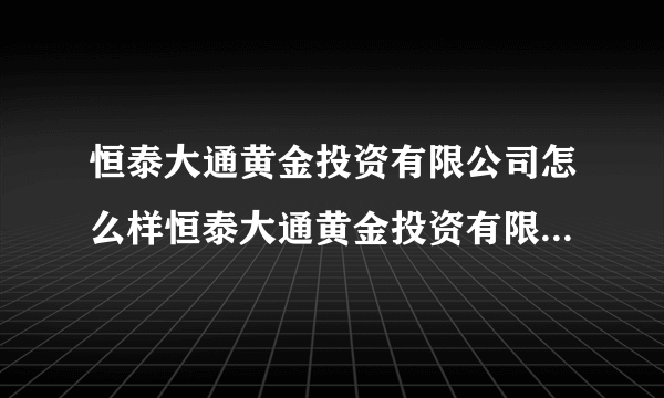 恒泰大通黄金投资有限公司怎么样恒泰大通黄金投资有限公司是做国内黄金的吗？8df798xcv7n8bvm7t8hgk7ty89l