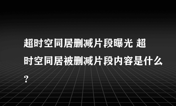 超时空同居删减片段曝光 超时空同居被删减片段内容是什么？