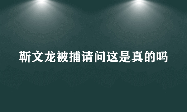 靳文龙被捕请问这是真的吗