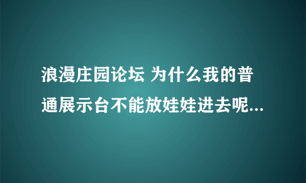 浪漫庄园论坛 为什么我的普通展示台不能放娃娃进去呢？？怎么办？？求救