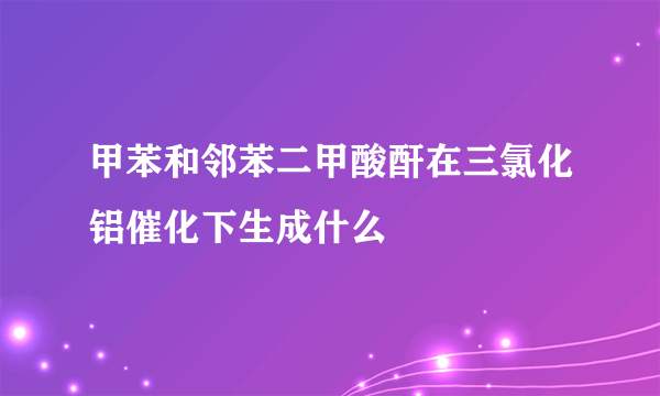 甲苯和邻苯二甲酸酐在三氯化铝催化下生成什么