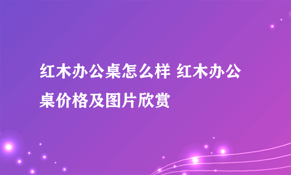 红木办公桌怎么样 红木办公桌价格及图片欣赏