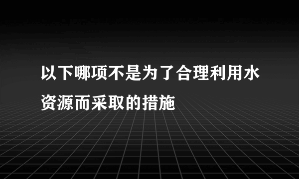 以下哪项不是为了合理利用水资源而采取的措施