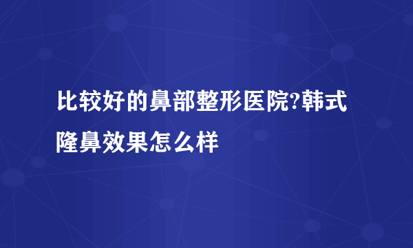 比较好的鼻部整形医院?韩式隆鼻效果怎么样