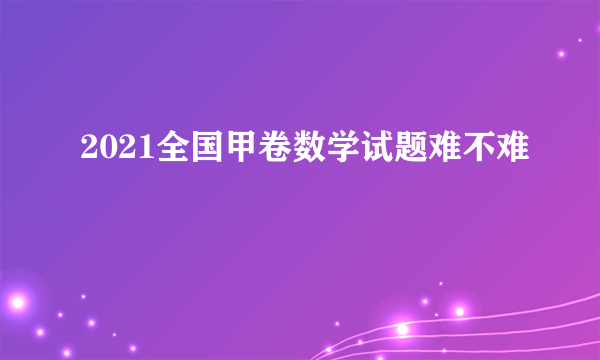 2021全国甲卷数学试题难不难