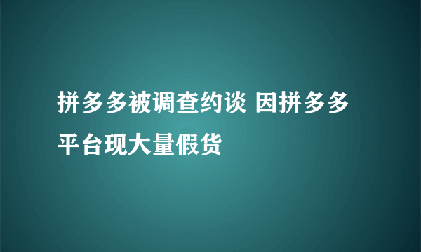 拼多多被调查约谈 因拼多多平台现大量假货