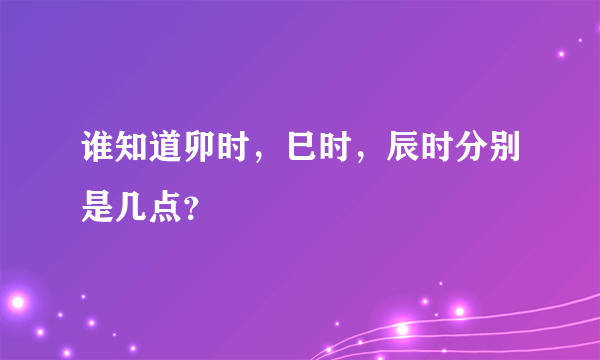 谁知道卯时，巳时，辰时分别是几点？