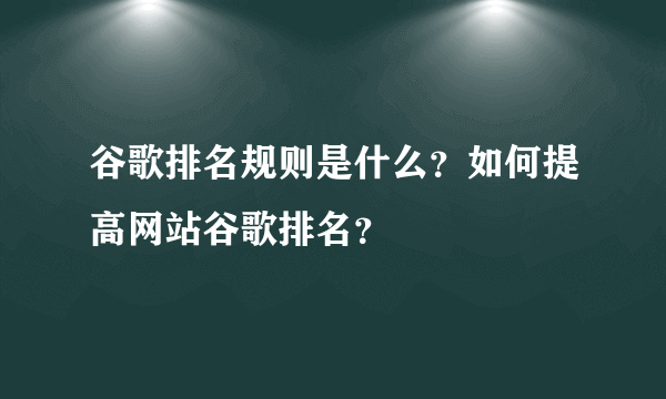 谷歌排名规则是什么？如何提高网站谷歌排名？