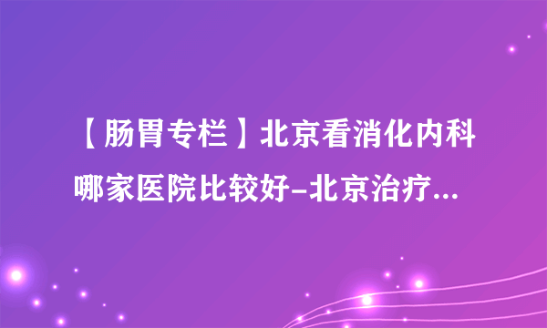 【肠胃专栏】北京看消化内科哪家医院比较好-北京治疗消化内科好的医院