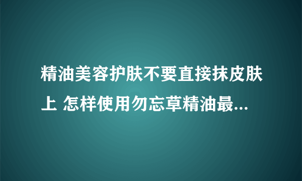 精油美容护肤不要直接抹皮肤上 怎样使用勿忘草精油最好_精油最好不要直接抹在皮肤上