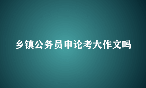 乡镇公务员申论考大作文吗