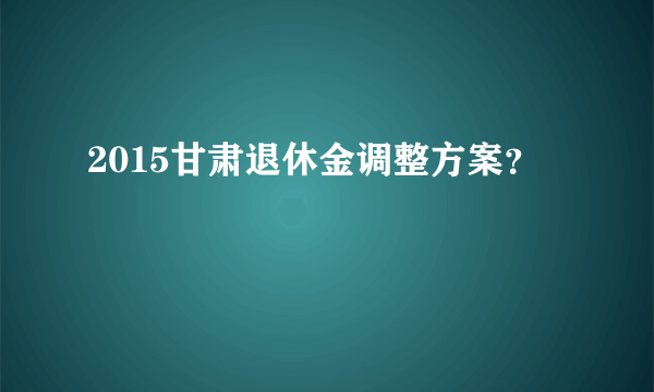 2015甘肃退休金调整方案？