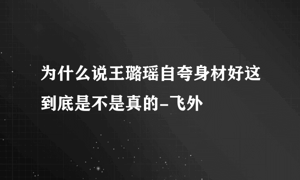 为什么说王璐瑶自夸身材好这到底是不是真的-飞外