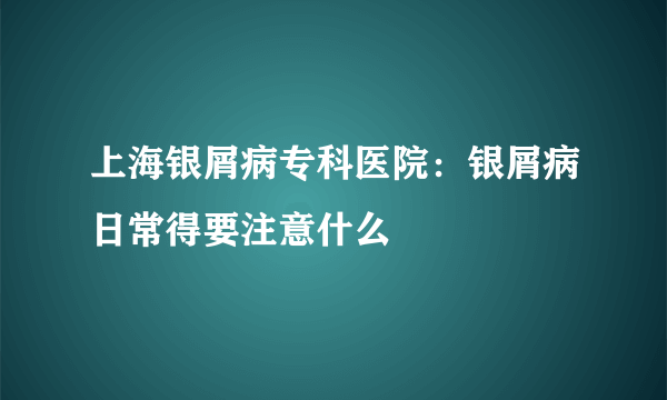 上海银屑病专科医院：银屑病日常得要注意什么