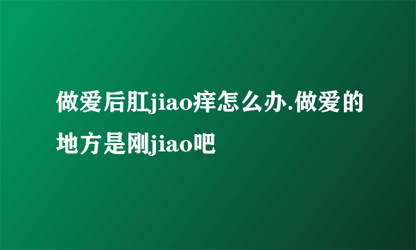 做爱后肛jiao痒怎么办.做爱的地方是刚jiao吧