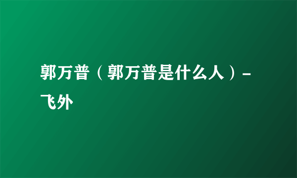 郭万普（郭万普是什么人）-飞外